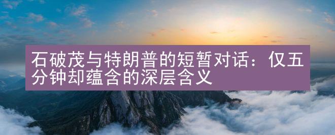 石破茂与特朗普的短暂对话：仅五分钟却蕴含的深层含义