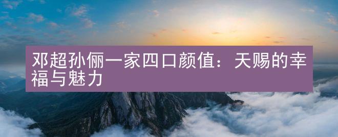 邓超孙俪一家四口颜值：天赐的幸福与魅力