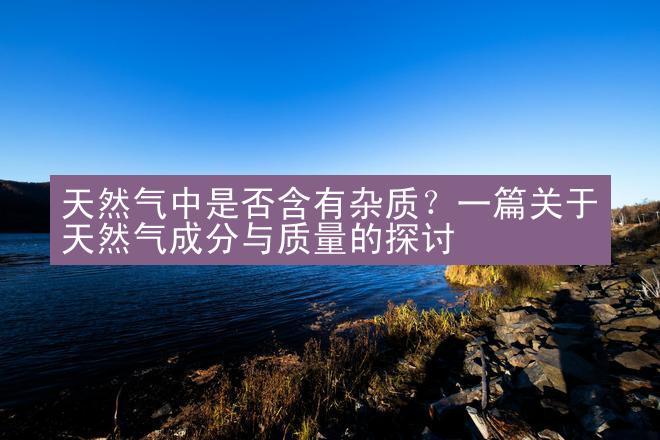 天然气中是否含有杂质？一篇关于天然气成分与质量的探讨