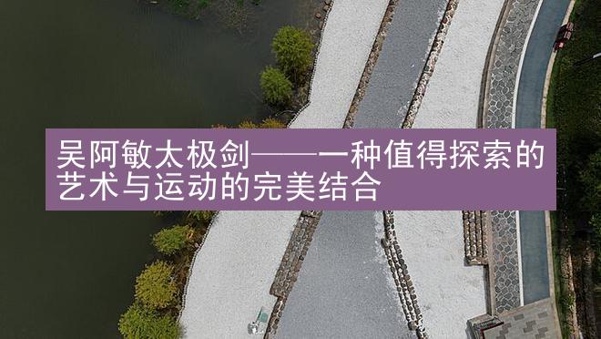 吴阿敏太极剑——一种值得探索的艺术与运动的完美结合