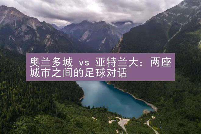 奥兰多城 vs 亚特兰大：两座城市之间的足球对话