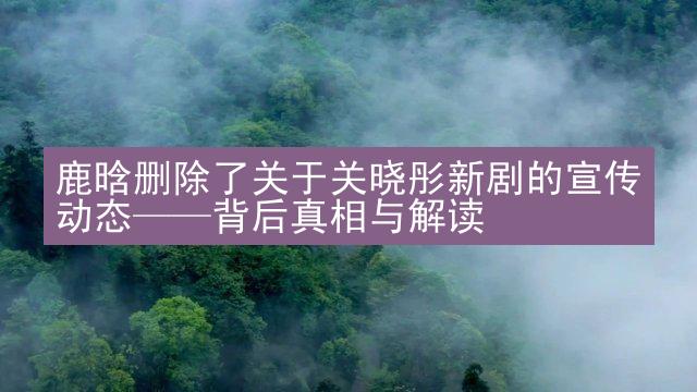 鹿晗删除了关于关晓彤新剧的宣传动态——背后真相与解读