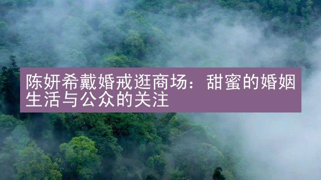 陈妍希戴婚戒逛商场：甜蜜的婚姻生活与公众的关注