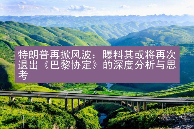 特朗普再掀风波：曝料其或将再次退出《巴黎协定》的深度分析与思考