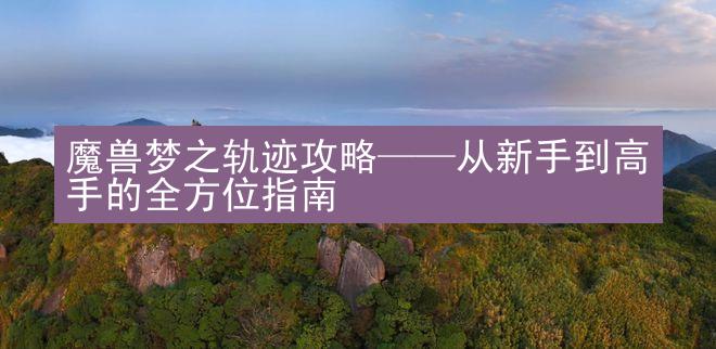 魔兽梦之轨迹攻略——从新手到高手的全方位指南