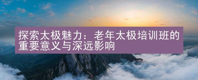 探索太极魅力：老年太极培训班的重要意义与深远影响