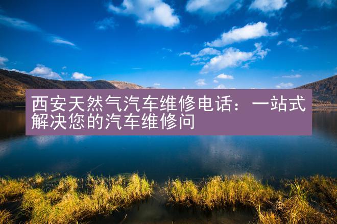 西安天然气汽车维修电话：一站式解决您的汽车维修问