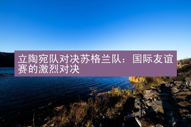 立陶宛队对决苏格兰队：国际友谊赛的激烈对决