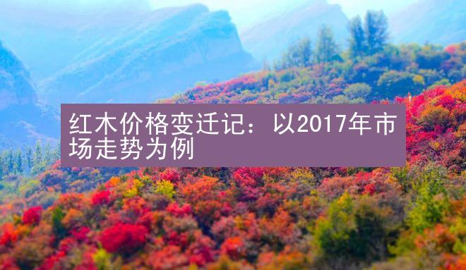 红木价格变迁记：以2017年市场走势为例