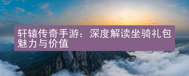 轩辕传奇手游：深度解读坐骑礼包魅力与价值