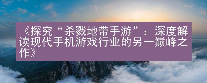 《探究“杀戮地带手游”：深度解读现代手机游戏行业的另一巅峰之作》